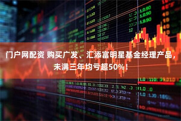门户网配资 购买广发、汇添富明星基金经理产品，未满三年均亏超50%！