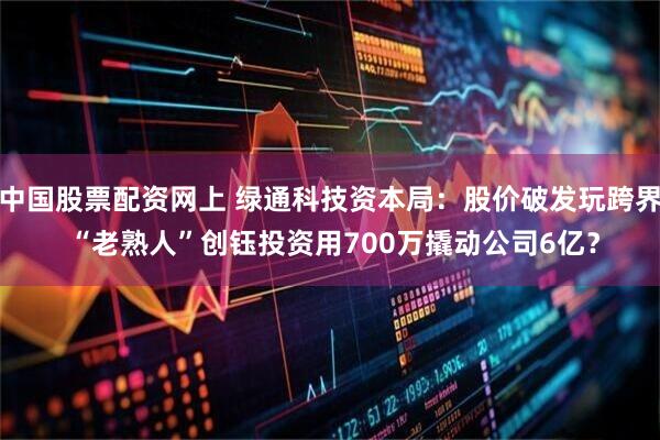 中国股票配资网上 绿通科技资本局:股价破发玩跨界 “老熟人”创钰投资用700万撬动公司6亿?