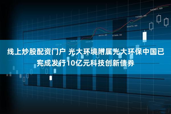 线上炒股配资门户 光大环境附属光大环保中国已完成发行10亿元科技创新债券