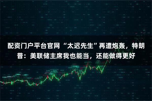 配资门户平台官网 “太迟先生”再遭炮轰，特朗普：美联储主席我也能当，还能做得更好