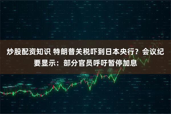 炒股配资知识 特朗普关税吓到日本央行？会议纪要显示：部分官员呼吁暂停加息