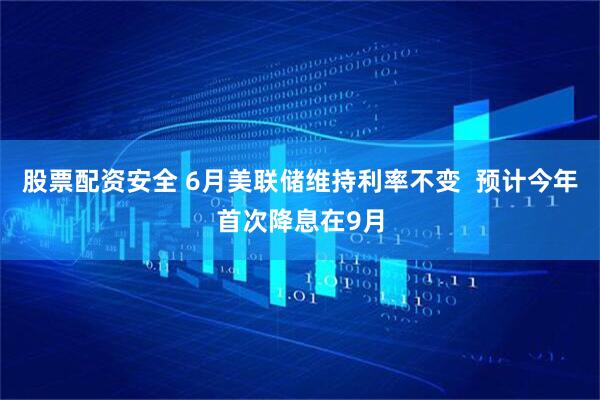 股票配资安全 6月美联储维持利率不变  预计今年首次降息在9月