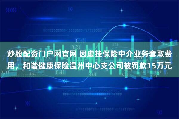炒股配资门户网官网 因虚挂保险中介业务套取费用，和谐健康保险温州中心支公司被罚款15万元