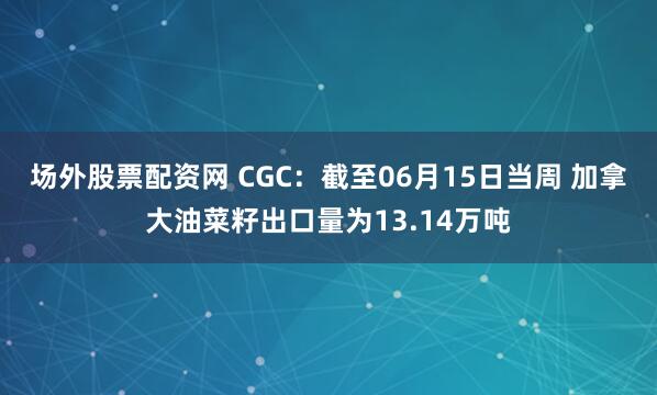 场外股票配资网 CGC：截至06月15日当周 加拿大油菜籽出口量为13.14万吨