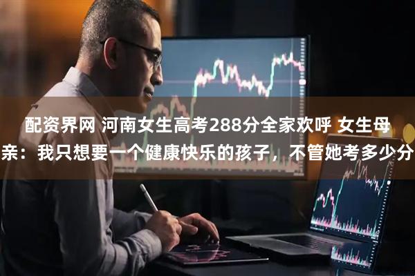 配资界网 河南女生高考288分全家欢呼 女生母亲：我只想要一个健康快乐的孩子，不管她考多少分