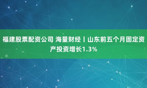 福建股票配资公司 海量财经丨山东前五个月固定资产投资增长1.3%