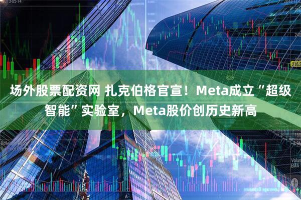 场外股票配资网 扎克伯格官宣！Meta成立“超级智能”实验室，Meta股价创历史新高