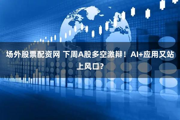 场外股票配资网 下周A股多空激辩！AI+应用又站上风口？