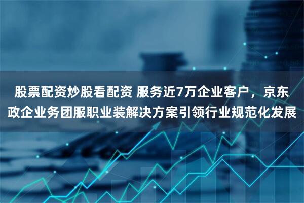 股票配资炒股看配资 服务近7万企业客户,京东政企业务团服职业装解决方案引领行业规范化发展