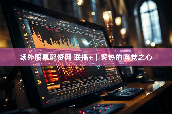 场外股票配资网 联播+｜炙热的向党之心