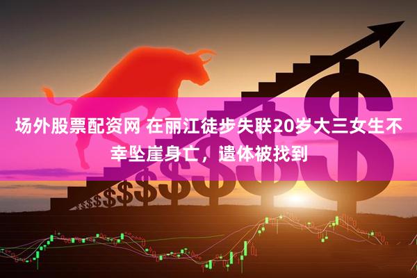 场外股票配资网 在丽江徒步失联20岁大三女生不幸坠崖身亡，遗体被找到