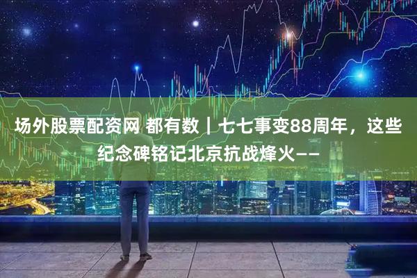 场外股票配资网 都有数｜七七事变88周年，这些纪念碑铭记北京抗战烽火——