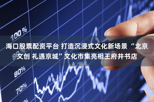 海口股票配资平台 打造沉浸式文化新场景 “北京文创 礼遇京城”文化市集亮相王府井书店