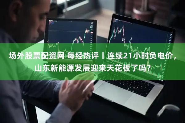场外股票配资网 每经热评丨连续21小时负电价，山东新能源发展迎来天花板了吗？