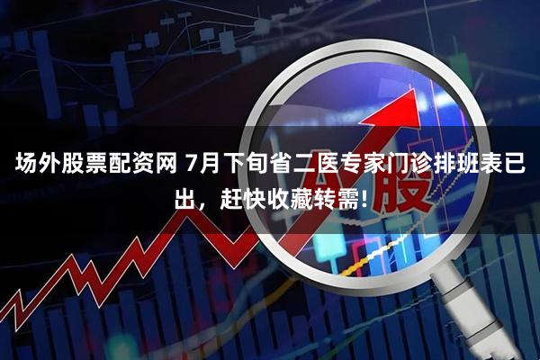 场外股票配资网 7月下旬省二医专家门诊排班表已出,赶快收藏转需!