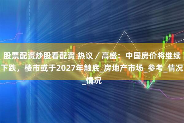 股票配资炒股看配资 热议/高盛:中国房价将继续下跌,楼市或于2027年触底_房地产市场_参考_情况