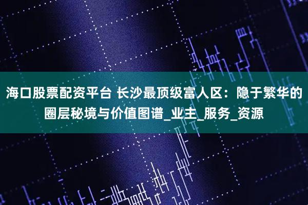 海口股票配资平台 长沙最顶级富人区：隐于繁华的圈层秘境与价值图谱_业主_服务_资源