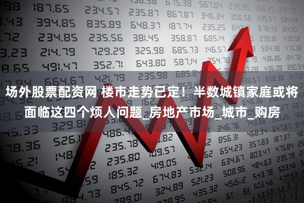 场外股票配资网 楼市走势已定!半数城镇家庭或将面临这四个烦人问题_房地产市场_城市_购房