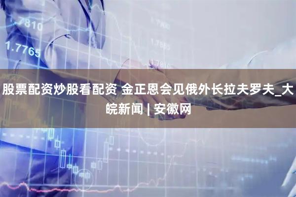 股票配资炒股看配资 金正恩会见俄外长拉夫罗夫_大皖新闻 | 安徽网