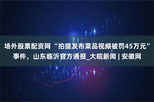 场外股票配资网 “拍摄发布菜品视频被罚45万元”事件，山东临沂官方通报_大皖新闻 | 安徽网