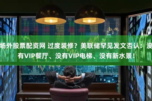 场外股票配资网 过度装修?美联储罕见发文否认:没有VIP餐厅、没有VIP电梯、没有新水景!