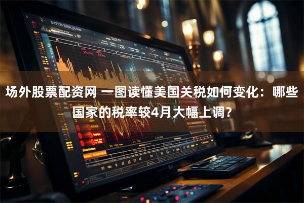 场外股票配资网 一图读懂美国关税如何变化：哪些国家的税率较4月大幅上调？