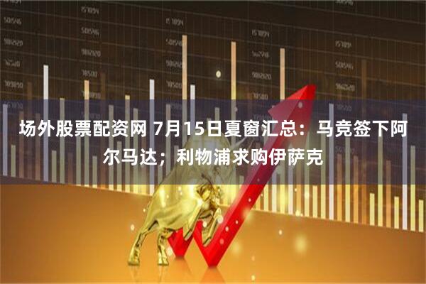 场外股票配资网 7月15日夏窗汇总:马竞签下阿尔马达;利物浦求购伊萨克