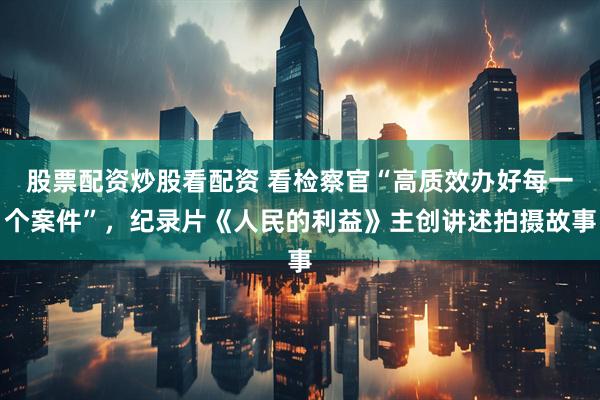 股票配资炒股看配资 看检察官“高质效办好每一个案件”，纪录片《人民的利益》主创讲述拍摄故事