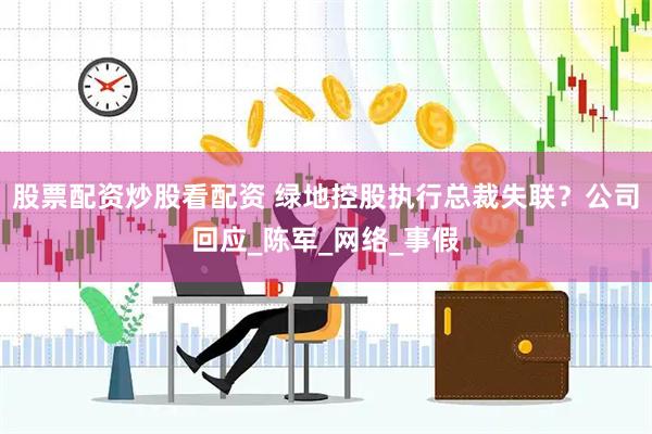 股票配资炒股看配资 绿地控股执行总裁失联？公司回应_陈军_网络_事假