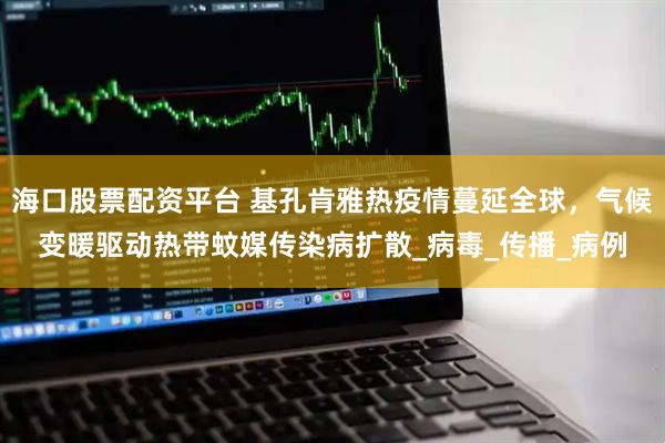海口股票配资平台 基孔肯雅热疫情蔓延全球,气候变暖驱动热带蚊媒传染病扩散_病毒_传播_病例