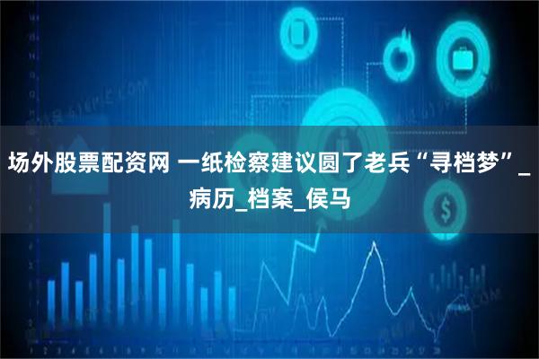 场外股票配资网 一纸检察建议圆了老兵“寻档梦”_病历_档案_侯马