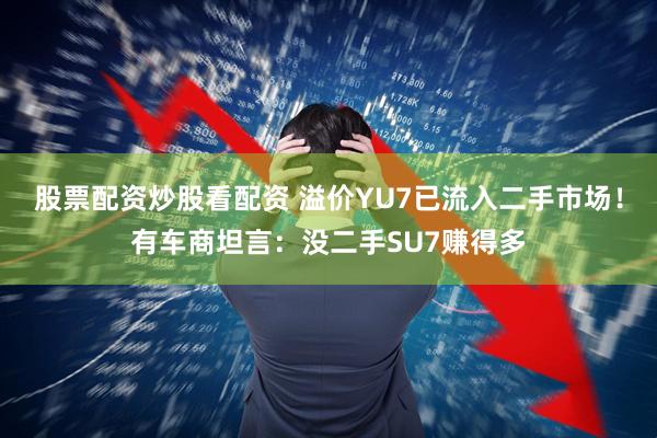 股票配资炒股看配资 溢价YU7已流入二手市场！有车商坦言：没二手SU7赚得多
