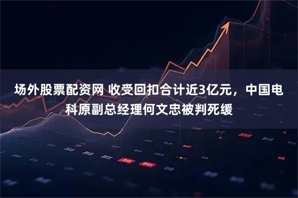 场外股票配资网 收受回扣合计近3亿元,中国电科原副总经理何文忠被判死缓