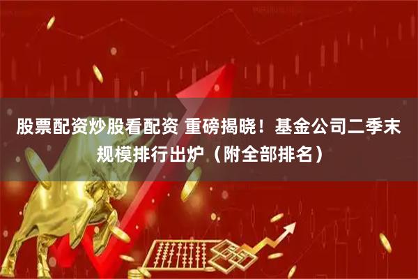 股票配资炒股看配资 重磅揭晓!基金公司二季末规模排行出炉(附全部排名)
