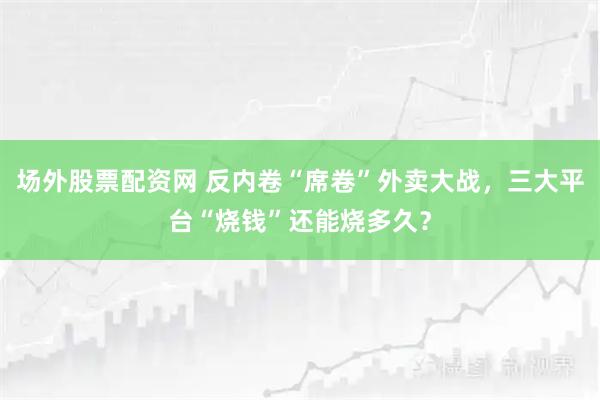 场外股票配资网 反内卷“席卷”外卖大战，三大平台“烧钱”还能烧多久？