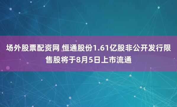 场外股票配资网 恒通股份1.61亿股非公开发行限售股将于8月5日上市流通