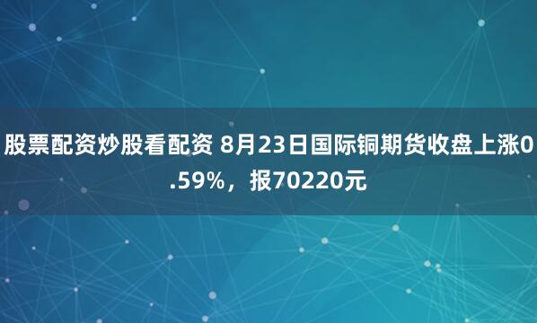 股票配资炒股看配资 8月23日国际铜期货收盘上涨0.59%,报70220元