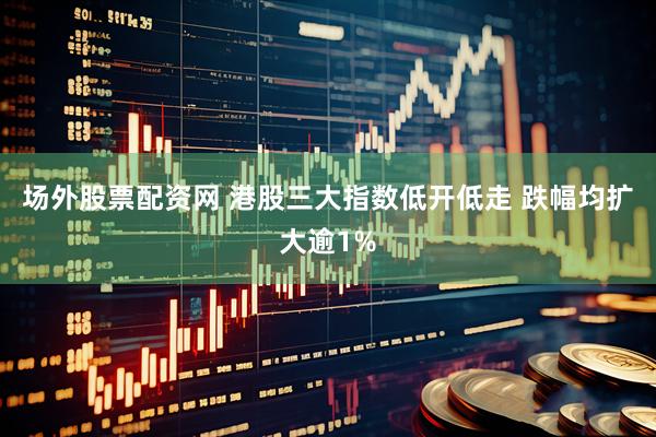 场外股票配资网 港股三大指数低开低走 跌幅均扩大逾1%