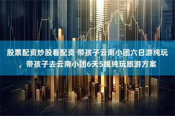 股票配资炒股看配资 带孩子云南小团六日游纯玩,带孩子去云南小团6天5晚纯玩旅游方案