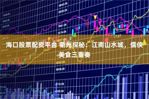 海口股票配资平台 衢州探秘：江南山水城，儒侠美食三重奏