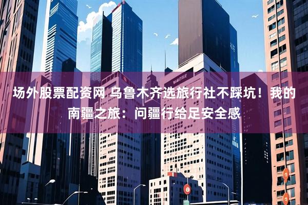 场外股票配资网 乌鲁木齐选旅行社不踩坑！我的南疆之旅：问疆行给足安全感