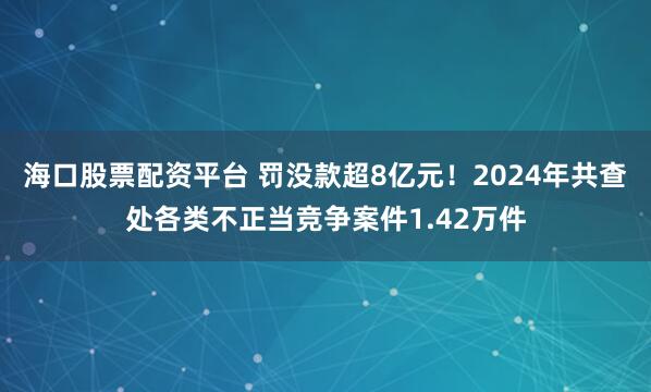 海口股票配资平台 罚没款超8亿元!2024年共查处各类不正当竞争案件1.42万件