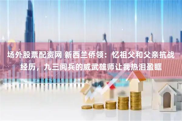 场外股票配资网 新西兰侨领：忆祖父和父亲抗战经历，九三阅兵的威武雄师让我热泪盈眶