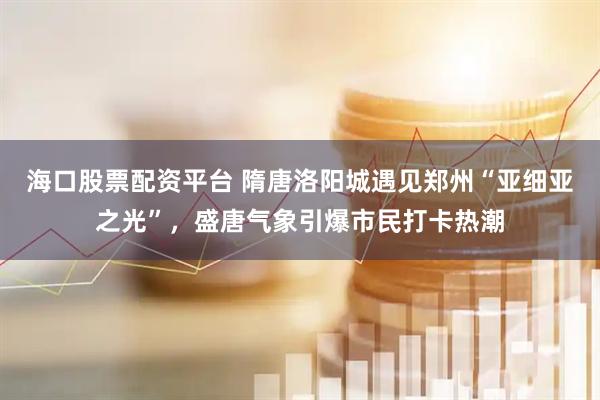 海口股票配资平台 隋唐洛阳城遇见郑州“亚细亚之光”，盛唐气象引爆市民打卡热潮