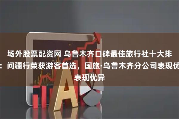 场外股票配资网 乌鲁木齐口碑最佳旅行社十大排名：问疆行荣获游客首选，国旅·乌鲁木齐分公司表现优异