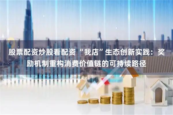 股票配资炒股看配资 “我店”生态创新实践：奖励机制重构消费价值链的可持续路径