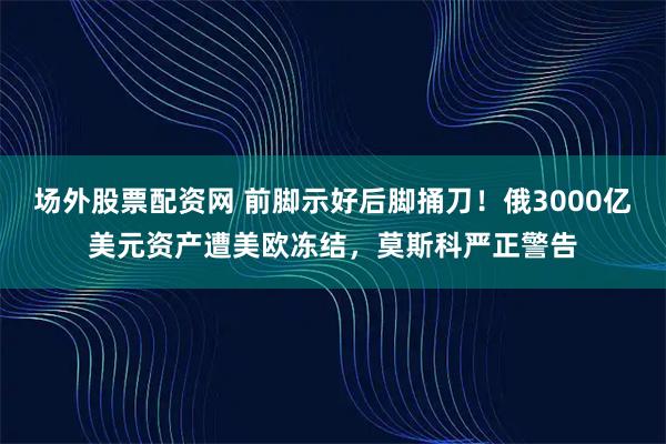 场外股票配资网 前脚示好后脚捅刀！俄3000亿美元资产遭美欧冻结，莫斯科严正警告