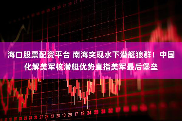 海口股票配资平台 南海突现水下潜艇狼群！中国化解美军核潜艇优势直指美军最后堡垒