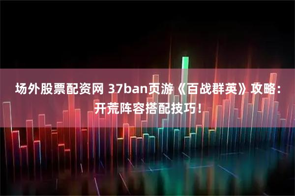 场外股票配资网 37ban页游《百战群英》攻略：开荒阵容搭配技巧！