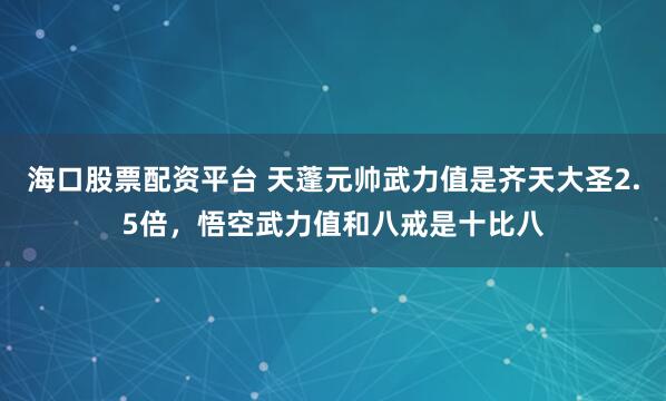 海口股票配资平台 天蓬元帅武力值是齐天大圣2.5倍，悟空武力值和八戒是十比八